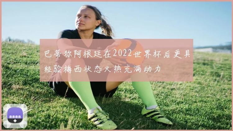 巴蒂称阿根廷在2022世界杯后更具经验梅西状态火热充满动力