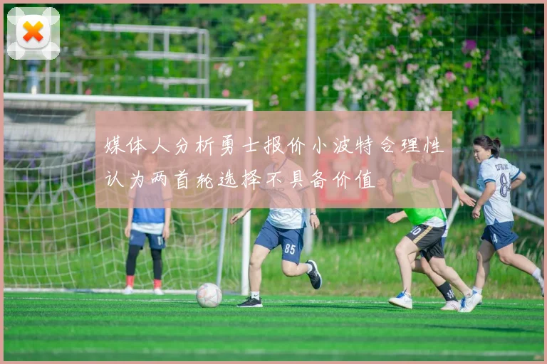 媒体人分析勇士报价小波特合理性认为两首轮选择不具备价值