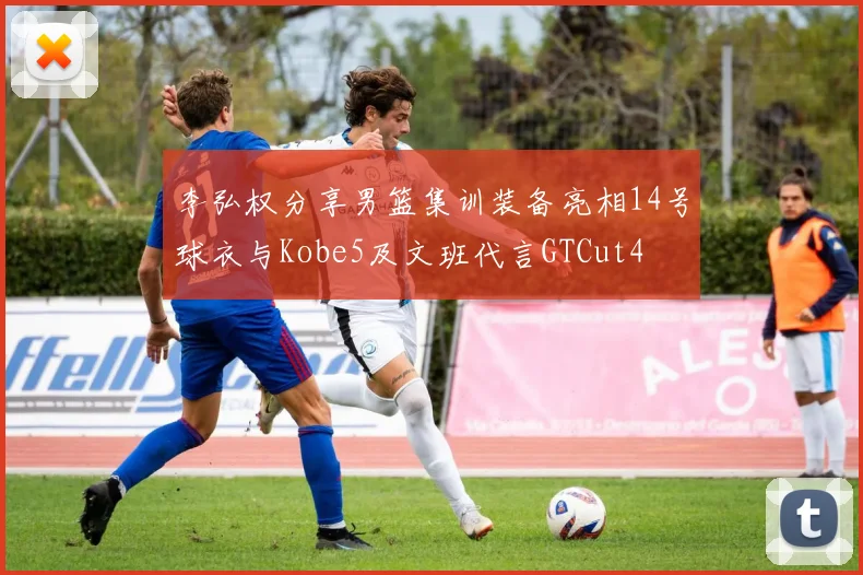 李弘权分享男篮集训装备亮相14号球衣与Kobe5及文班代言GTCut4