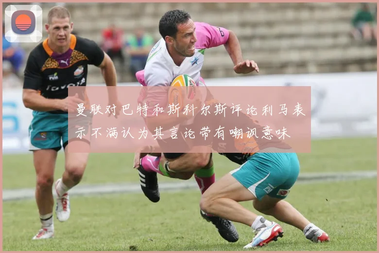 曼联对巴特和斯科尔斯评论利马表示不满认为其言论带有嘲讽意味