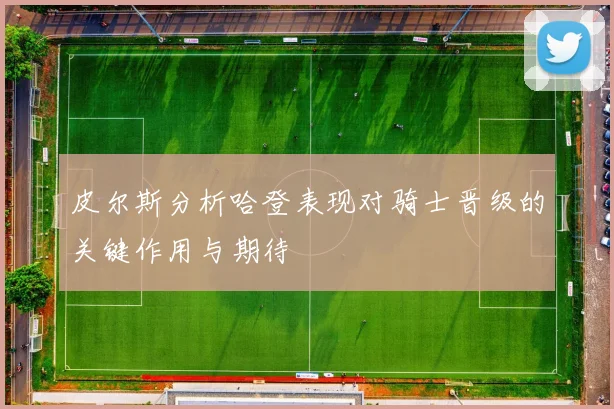 皮尔斯分析哈登表现对骑士晋级的关键作用与期待