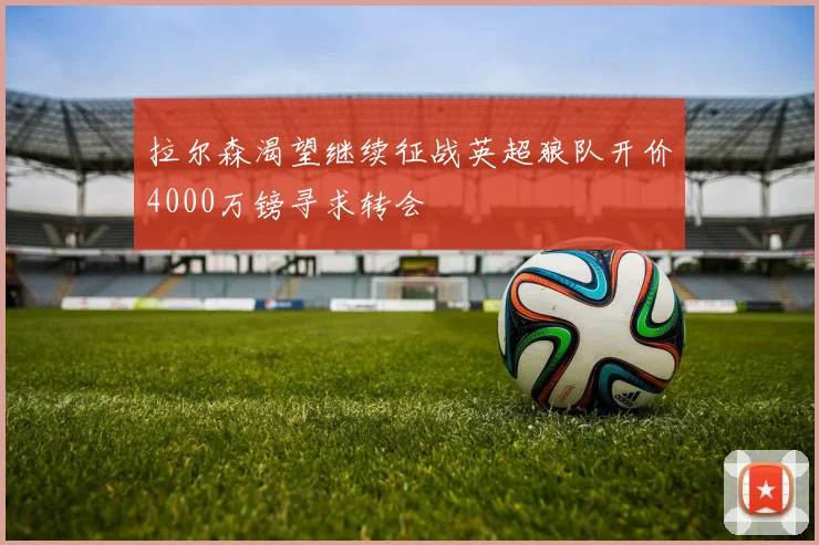 拉尔森渴望继续征战英超狼队开价4000万镑寻求转会