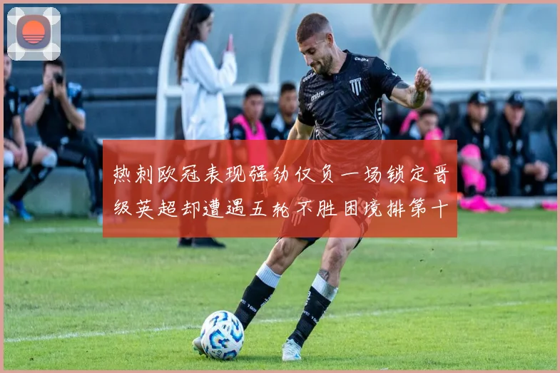 热刺欧冠表现强劲仅负一场锁定晋级英超却遭遇五轮不胜困境排第十四