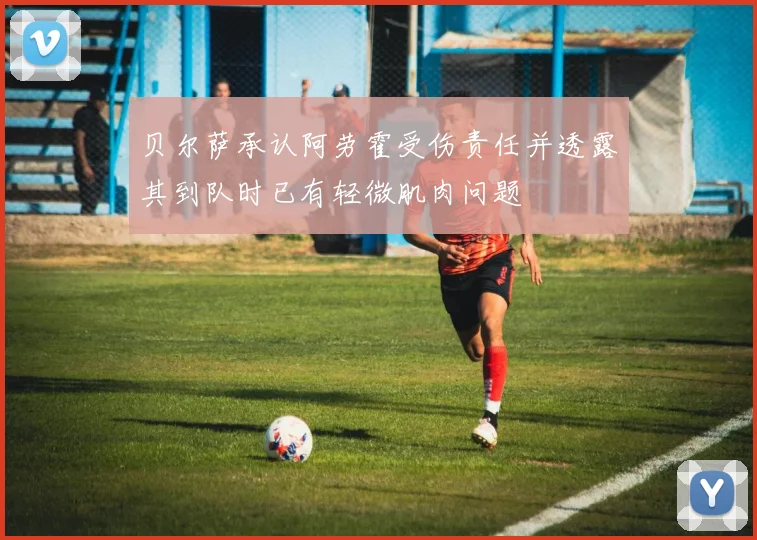 贝尔萨承认阿劳霍受伤责任并透露其到队时已有轻微肌肉问题