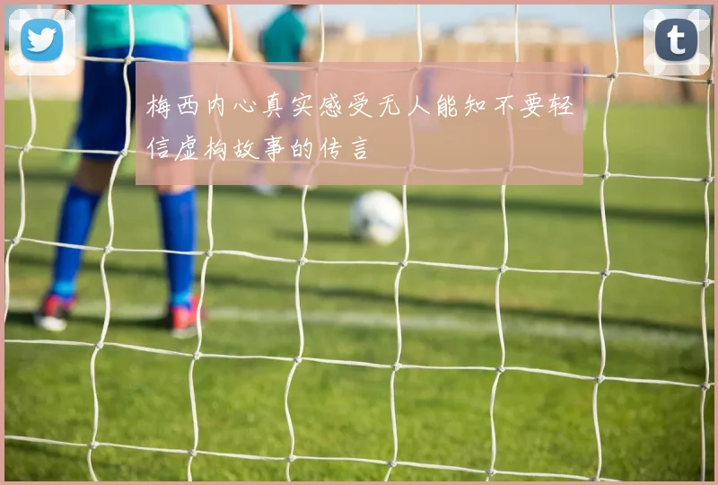 梅西内心真实感受无人能知不要轻信虚构故事的传言