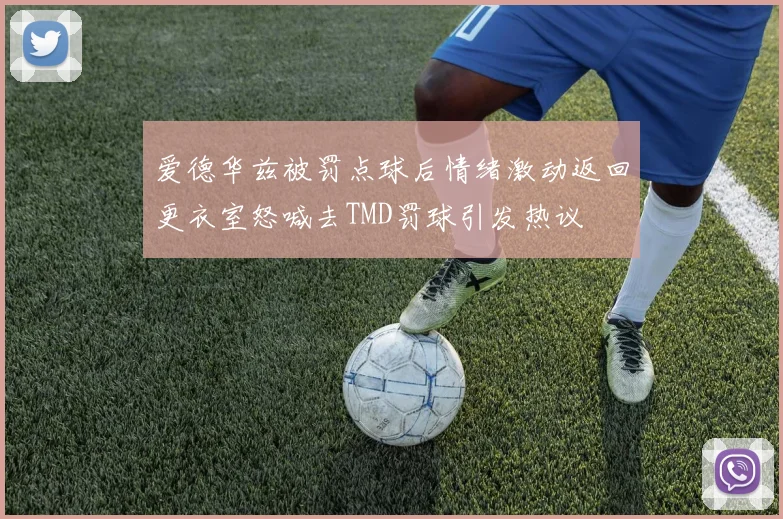 爱德华兹被罚点球后情绪激动返回更衣室怒喊去TMD罚球引发热议