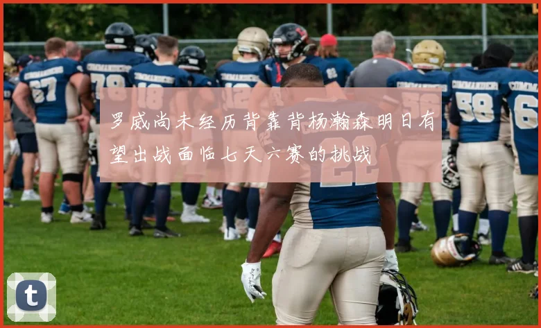 罗威尚未经历背靠背杨瀚森明日有望出战面临七天六赛的挑战