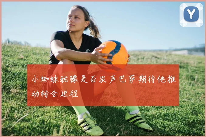 小蜘蛛犹豫是否发声巴萨期待他推动转会进程
