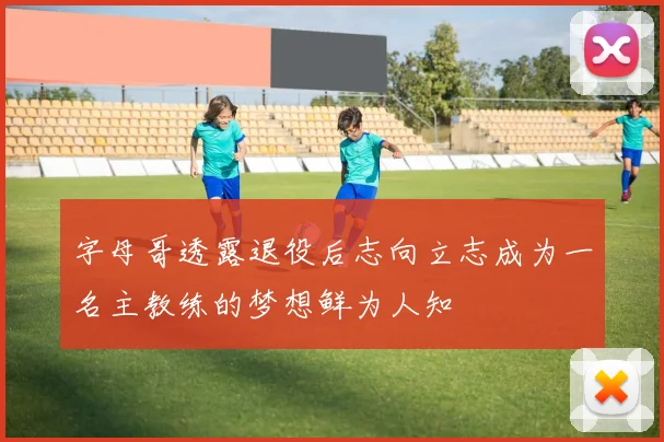 字母哥透露退役后志向立志成为一名主教练的梦想鲜为人知