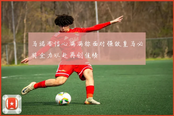 马诺洛信心满满称面对强敌皇马必将全力以赴再创佳绩