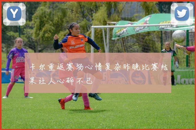 卡尔重返赛场心情复杂昨晚比赛结果让人心碎不已