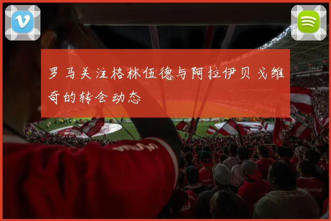 罗马关注格林伍德与阿拉伊贝戈维奇的转会动态