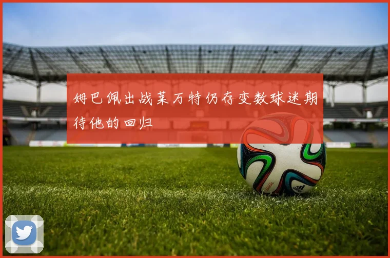 姆巴佩出战莱万特仍存变数球迷期待他的回归
