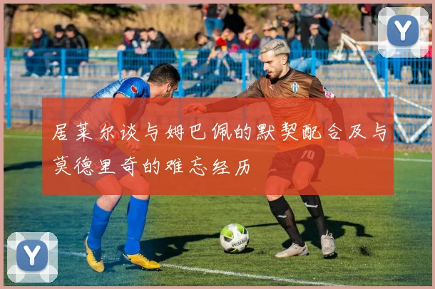 居莱尔谈与姆巴佩的默契配合及与莫德里奇的难忘经历