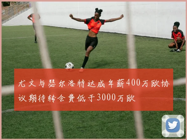 尤文与瑟尔洛特达成年薪400万欧协议期待转会费低于3000万欧