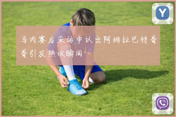 马内赛后采访中认出阿姆拉巴特哥哥引发热议瞬间