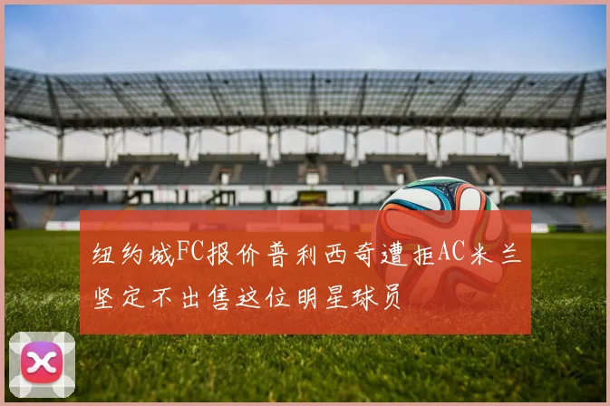 纽约城FC报价普利西奇遭拒AC米兰坚定不出售这位明星球员