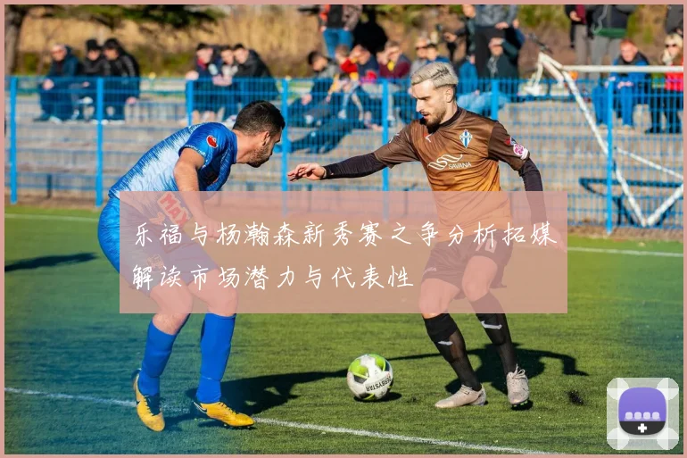 乐福与杨瀚森新秀赛之争分析拓媒解读市场潜力与代表性