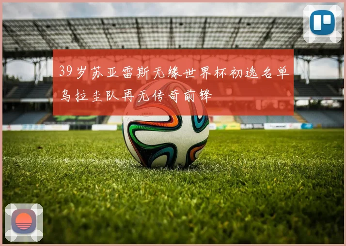 39岁苏亚雷斯无缘世界杯初选名单乌拉圭队再无传奇前锋