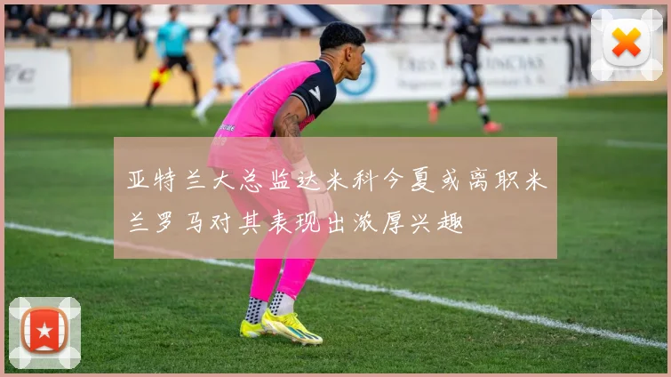 亚特兰大总监达米科今夏或离职米兰罗马对其表现出浓厚兴趣