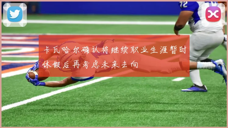 卡瓦哈尔确认将继续职业生涯暂时休假后再考虑未来去向