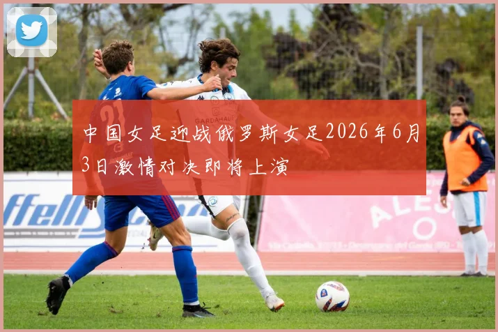 中国女足迎战俄罗斯女足2026年6月3日激情对决即将上演