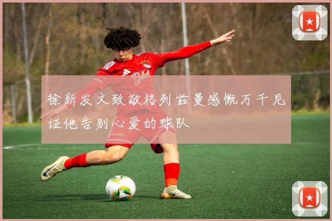 徐新发文致敬格列兹曼感慨万千见证他告别心爱的球队