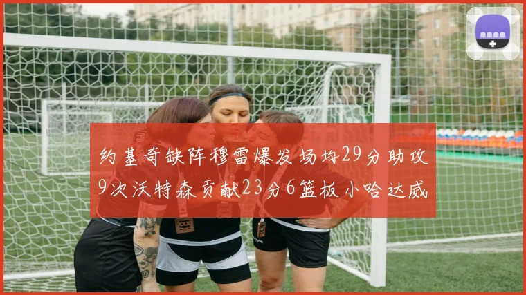 约基奇缺阵穆雷爆发场均29分助攻9次沃特森贡献23分6篮板小哈达威也有17分表现出色