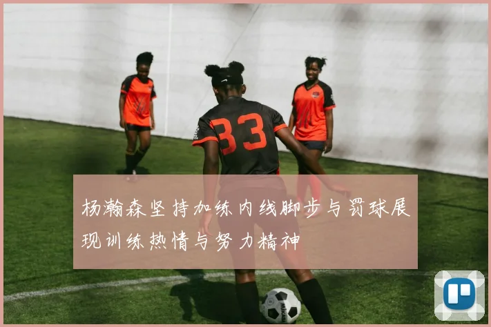杨瀚森坚持加练内线脚步与罚球展现训练热情与努力精神