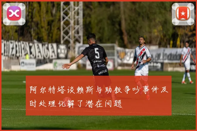阿尔特塔谈赖斯与助教争吵事件及时处理化解了潜在问题