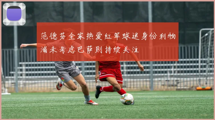 范德芬全家热爱红军球迷身份利物浦未考虑巴萨则持续关注