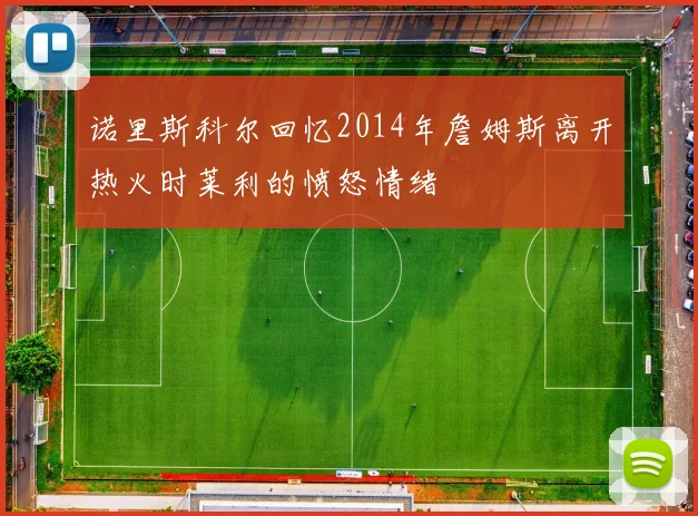 诺里斯科尔回忆2014年詹姆斯离开热火时莱利的愤怒情绪